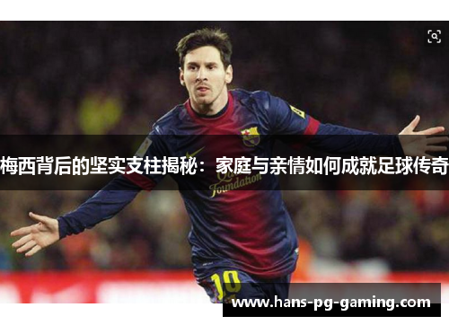 梅西背后的坚实支柱揭秘：家庭与亲情如何成就足球传奇