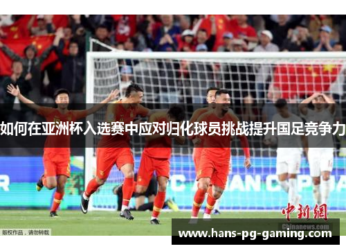 如何在亚洲杯入选赛中应对归化球员挑战提升国足竞争力