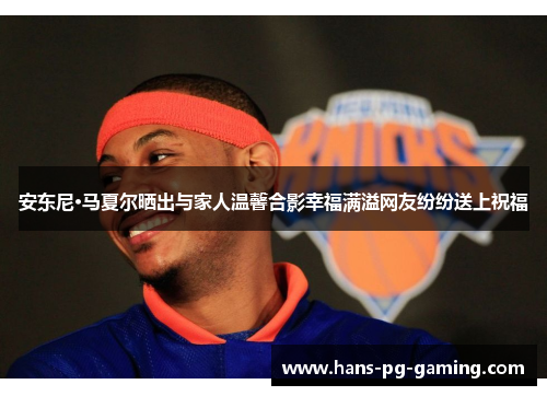 安东尼·马夏尔晒出与家人温馨合影幸福满溢网友纷纷送上祝福