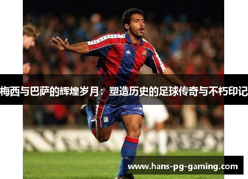 梅西与巴萨的辉煌岁月：塑造历史的足球传奇与不朽印记