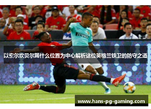 以索尔坎贝尔踢什么位置为中心解析这位英格兰铁卫的防守之道 以索尔坎贝尔踢什么位置为中心解析这位英格兰铁卫的防守之道
