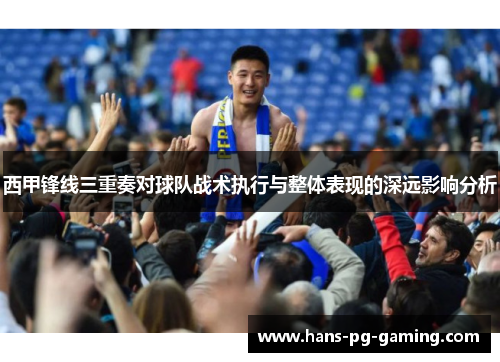 西甲锋线三重奏对球队战术执行与整体表现的深远影响分析 西甲锋线三重奏对球队战术执行与整体表现的深远影响分析