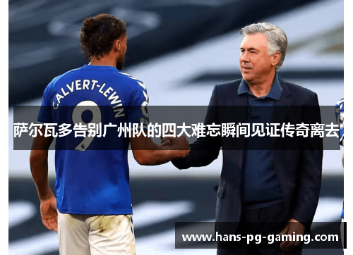 萨尔瓦多告别广州队的四大难忘瞬间见证传奇离去