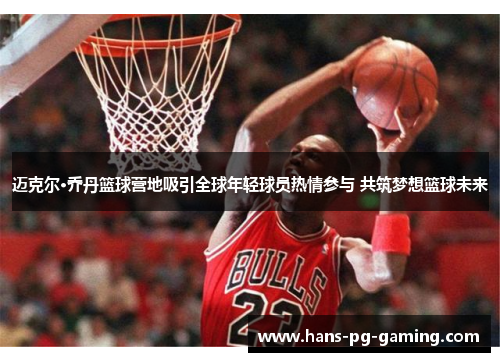 迈克尔·乔丹篮球营地吸引全球年轻球员热情参与 共筑梦想篮球未来