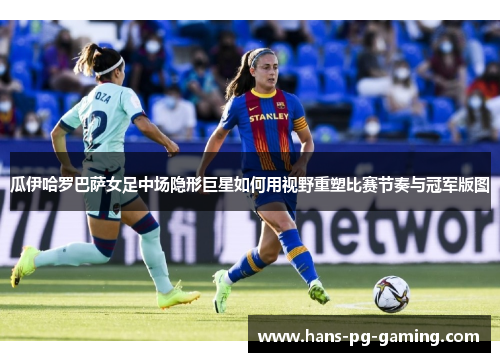 瓜伊哈罗巴萨女足中场隐形巨星如何用视野重塑比赛节奏与冠军版图