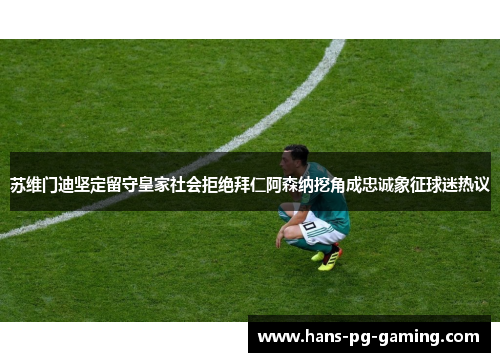 苏维门迪坚定留守皇家社会拒绝拜仁阿森纳挖角成忠诚象征球迷热议