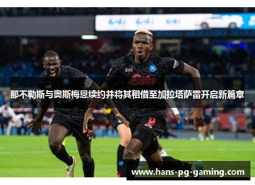 那不勒斯与奥斯梅恩续约并将其租借至加拉塔萨雷开启新篇章 那不勒斯与奥斯梅恩续约并将其租借至加拉塔萨雷开启新篇章