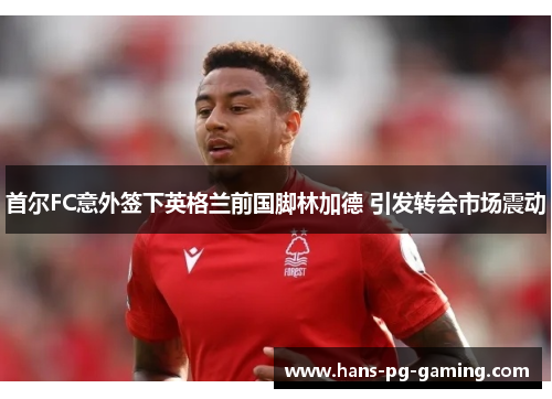首尔FC意外签下英格兰前国脚林加德 引发转会市场震动
