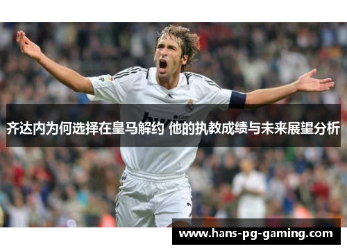 齐达内为何选择在皇马解约 他的执教成绩与未来展望分析 齐达内为何选择在皇马解约 他的执教成绩与未来展望分析